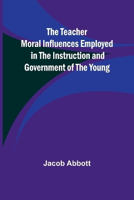 The Teacher Moral Influences Employed in the Instruction and Government of the Young by Jacob Abbott