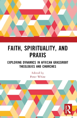 Faith, Spirituality, and Praxis: Exploring Dynamics in African Grassroot Theologies and Churches by Peter White