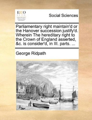 Parliamentary Right Maintain'd or the Hanover Succession Justify'd. Wherein the Hereditary Right to the Crown of England Asserted, &C. Is Consider'd, in III. Parts. ... book