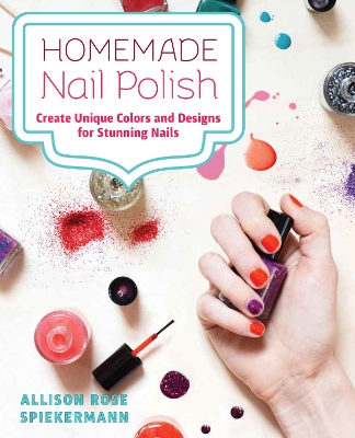 Homemade Nail Polish: Create Unique Colors and Designs For Eye-Catching Nails by Allison Rose Spiekermann