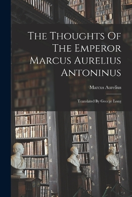 The Thoughts Of The Emperor Marcus Aurelius Antoninus: Translated By George Long by Marcus Aurelius (Emperor of Rome)