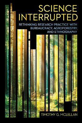 Science Interrupted: Rethinking Research Practice with Bureaucracy, Agroforestry, and Ethnography by Timothy G. McLellan