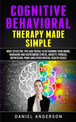 Cognitive Behavioral Therapy Made Simple: Most Effective Tips and Tricks to Retraining Your Brain, Managing and Overcoming Stress, Anxiety, Phobias, Depression, Panic and Other Mental Health Issues by Daniel Anderson