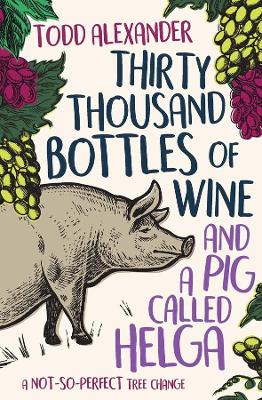 Thirty Thousand Bottles of Wine and a Pig Called Helga: A not-so-perfect tree change by Todd Alexander
