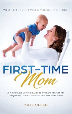 First-Time Mom: What to Expect When You're Expecting: A New Mom's Survival Guide to Prepare Yourself for Pregnancy, Labor, Childbirth, and New Born Baby by Olsen Kate