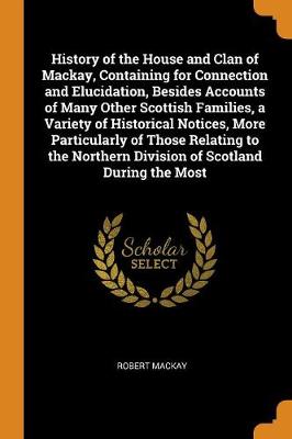 History of the House and Clan of Mackay, Containing for Connection and Elucidation, Besides Accounts of Many Other Scottish Families, a Variety of Historical Notices, More Particularly of Those Relating to the Northern Division of Scotland During the Most book