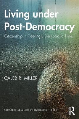 Living under Post-Democracy: Citizenship in Fleetingly Democratic Times by Caleb R. Miller