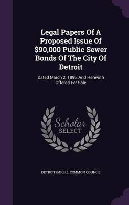 Legal Papers Of A Proposed Issue Of $90,000 Public Sewer Bonds Of The City Of Detroit: Dated March 2, 1896, And Herewith Offered For Sale by Detroit (Mich ) Common Council