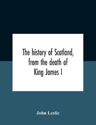 The History Of Scotland, From The Death Of King James I, In The Year Mcccxxxvi To The Year Mdlxi Bishop Of Ross by John Leslie