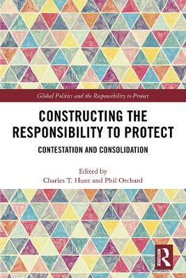 Constructing the Responsibility to Protect: Contestation and Consolidation by Charles T. Hunt