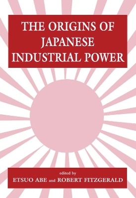 The Origins of Japanese Industrial Power: Strategy, Institutions and the Development of Organisational Capability by Etsuo Abe