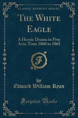 The White Eagle: A Heroic Drama in Five Acts; Time 1860 to 1865 (Classic Reprint) book
