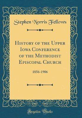 History of the Upper Iowa Conference of the Methodist Episcopal Church: 1856-1906 (Classic Reprint) by Stephen Norris Fellows