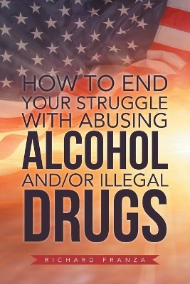 How to End Your Struggle with Abusing Alcohol And/Or Illegal Drugs by Richard Franza