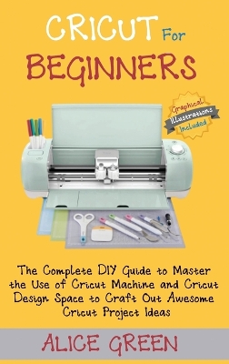 Cricut for Beginners: The Complete DIY Guide to Master the Use of Cricut Machine and Cricut Design Space to Craft Out Awesome Cricut Project Ideas (Graphical Illustrations Included) by Alice Green