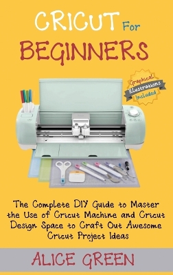 Cricut for Beginners: The Complete DIY Guide to Master the Use of Cricut Machine and Cricut Design Space to Craft Out Awesome Cricut Project Ideas (Graphical Illustrations Included) book