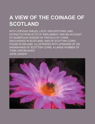 View of the Coinage of Scotland; With Copious Tables, Lists, Descriptions, and Extracts from Acts of Parliament; And an Account of Numerous Hoards of Parcels of Coins Discovered in Scotland, and of Scottish Coins Found in Ireland. Illustrated with Upwards book