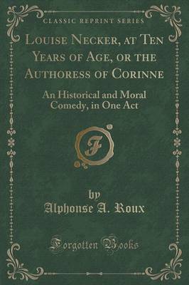 Louise Necker, at Ten Years of Age, or the Authoress of Corinne: An Historical and Moral Comedy, in One Act (Classic Reprint) by Alphonse A Roux