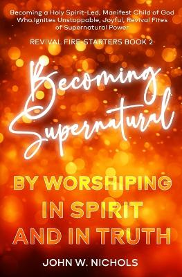 Becoming Supernatural by Worshiping in Spirit and in Truth: Becoming a Holy Spirit-led Manifest Child of God, Who Ignites Unstoppable, Joyful, Revival Fires of Supernatural Power book