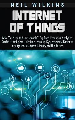 Internet of Things: What You Need to Know About IoT, Big Data, Predictive Analytics, Artificial Intelligence, Machine Learning, Cybersecurity, Business Intelligence, Augmented Reality and Our Future book