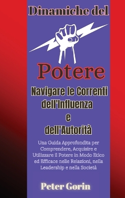 Dinamiche del Potere: Navigare le Correnti dell'Influenza e dell'Autorità Una Guida Approfondita per Comprendere, Acquisire e Utilizzare il Potere in Modo Etico ed Efficace nelle Relazioni, nella Leadership e nella Società book