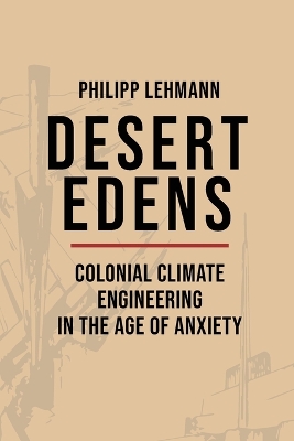 Desert Edens: Colonial Climate Engineering in the Age of Anxiety by Philipp Lehmann