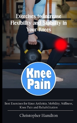 Knee Pain: Exercises to Increase Flexibility and Stability in Your Knees (Best Exercises for Knee Arthritis, Mobility, Stiffness, Knee Pain and Rehabilitation) book