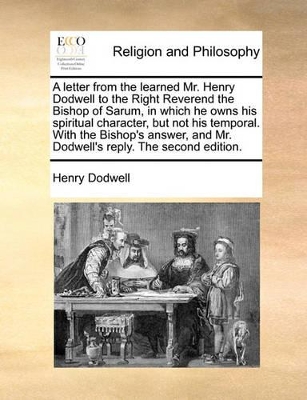 A Letter from the Learned Mr. Henry Dodwell to the Right Reverend the Bishop of Sarum, in Which He Owns His Spiritual Character, But Not His Temporal. with the Bishop's Answer, and Mr. Dodwell's Reply. the Second Edition. book