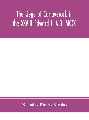 The siege of Carlaverock in the XXVIII Edward I. A.D. MCCC; with the arms of the earls, barons, and knights, who were present on the occasion; with a translation, a history of the castle, and memoirs of the personages commemorated by the poet by Nicholas Harris Nicolas