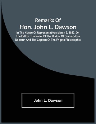 Remarks Of Hon. John L. Dawson: In The House Of Representatives March 3, 1853, On The Bil For The Relief Of The Widow Of Commodore Decatur, And The Captors Of The Frigate Philadelphia book