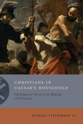 Christians in Caesar’s Household: The Emperors’ Slaves in the Makings of Christianity by Michael Flexsenhar III