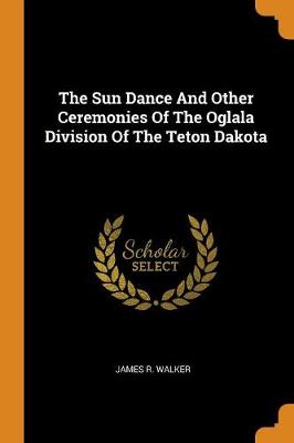 The Sun Dance and Other Ceremonies of the Oglala Division of the Teton Dakota by James R Walker