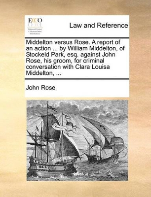Middelton Versus Rose. a Report of an Action ... by William Middelton, of Stockeld Park, Esq. Against John Rose, His Groom, for Criminal Conversation with Clara Louisa Middelton, ... book