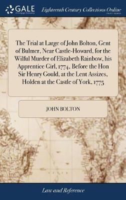 The Trial at Large of John Bolton, Gent of Bulmer, Near Castle-Howard, for the Wilful Murder of Elizabeth Rainbow, His Apprentice Girl, 1774, Before the Hon Sir Henry Gould, at the Lent Assizes, Holden at the Castle of York, 1775 book