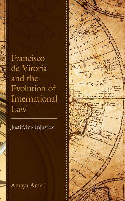 Francisco de Vitoria and the Evolution of International Law: Justifying Injustice book