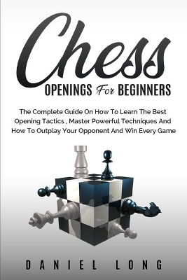 Chess Openings for Beginners: The Complete Guide On How To Learn The Best Opening Tactics, Master Powerful Techniques And How To Outplay Your Opponent And Win Every Game by Daniel Long