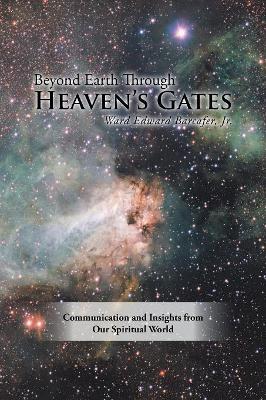 Beyond Earth Through Heaven'S Gates: Communication and Insights from Our Spiritual World by Ward Edward Barcafer, Jr