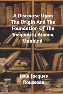 A Discourse Upon The Origin And The Foundation Of The Inequality Among Mankind by Jean-Jacques Rousseau