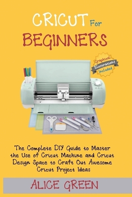 Cricut for Beginners: The Complete DIY Guide to Master the Use of Cricut Machine and Cricut Design Space to Craft Out Awesome Cricut Project Ideas (Graphical Illustrations Included) by Alice Green