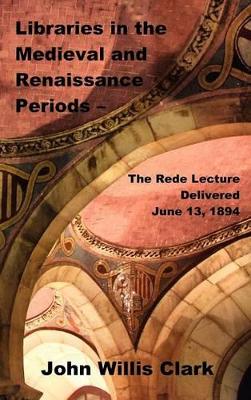 Libraries in the Medieval and Renaissance Periods - The Rede Lecture Delivered June 13, 1894 by John Willis Clark