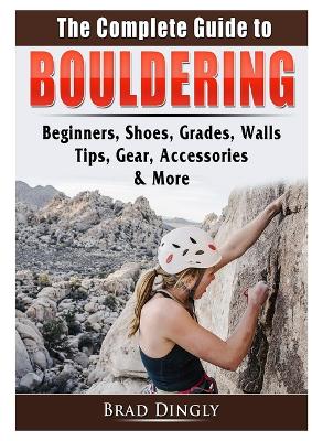 The Complete Guide to Bouldering: Beginners, Shoes, Grades, Walls, Tips, Gear, Accessories, & More book