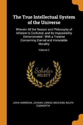 The True Intellectual System of the Universe: Wherein All the Reason and Philosophy of Atheism Is Confuted, and Its Impossibility Demonstrated: With a Treatise Concerning Eternal and Immutable Morality; Volume 2 by John Harrison