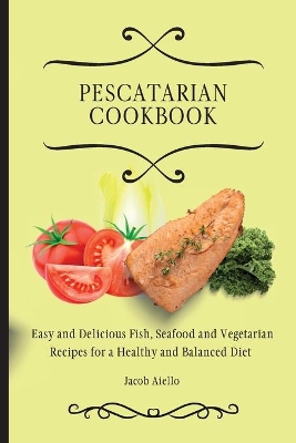 Pescatarian Cookbook: Easy and Delicious Fish, Seafood and Vegetarian Recipes for a Healthy and Balanced Diet by Jacob Aiello