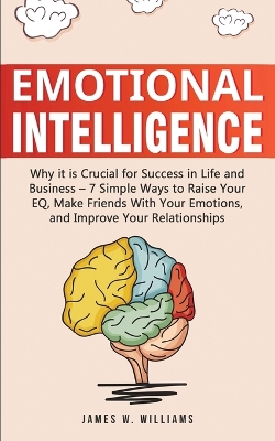 Emotional Intelligence: Why it is Crucial for Success in Life and Business - 7 Simple Ways to Raise Your EQ, Make Friends with Your Emotions, and Improve Your Relationships by James W Williams