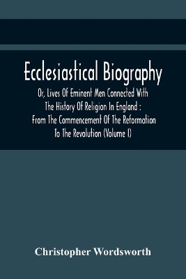 Ecclesiastical Biography, Or, Lives Of Eminent Men Connected With The History Of Religion In England: From The Commencement Of The Reformation To The Revolution (Volume I) book