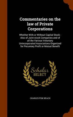 Commentaries on the Law of Private Corporations: Whether with or Without Capital Stock: Also of Joint-Stock Companies and of All the Various Voluntary Unincorporated Associations Organized for Pecuniary Profit or Mutual Benefit by Charles Fisk Beach