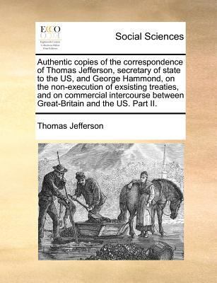 Authentic Copies of the Correspondence of Thomas Jefferson, Secretary of State to the Us, and George Hammond, on the Non-Execution of Exsisting Treaties, and on Commercial Intercourse Between Great-Britain and the Us. Part II. book