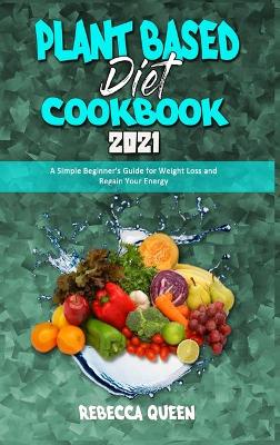 Plant Based Diet Cookbook 2021: A Simple Beginner's Guide for Weight Loss and Regain Your Energy by Rebecca Queen