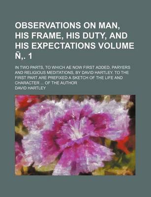 Observations on Man, His Frame, His Duty, and His Expectations; In Two Parts, to Which Ae Now First Added, Paryers and Religious Meditations, by David Hartley. to the First Part Are Prefixed a Sketch of the Life and Volume N . 1 book