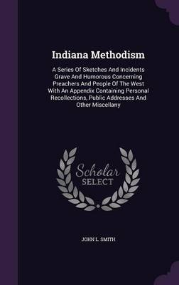 Indiana Methodism: A Series Of Sketches And Incidents Grave And Humorous Concerning Preachers And People Of The West With An Appendix Containing Personal Recollections, Public Addresses And Other Miscellany by John L Smith
